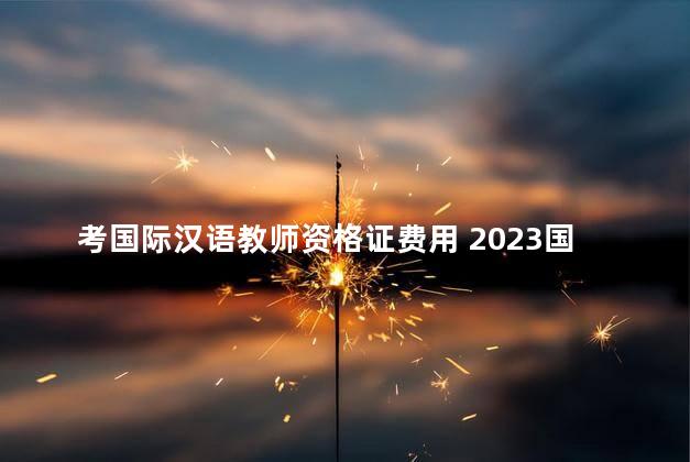 考国际汉语教师资格证费用 2023国际汉语教师资格证报名时间